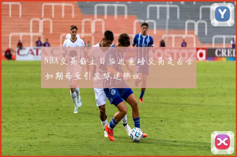 NBA交易截止日临近重磅交易是否会如期而至引发球迷热议