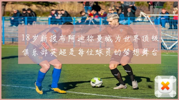 18岁新援布阿迪称曼城为世界顶级俱乐部英超是每位球员的梦想舞台